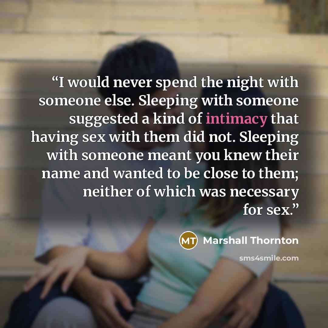 “I would never spend the night with someone else. Sleeping with someone suggested a kind of intimacy that having sex with them did not. Sleeping with someone meant you knew their name and wanted to be close to them; neither of which was necessary for sex.” quote by Marshall Thornton