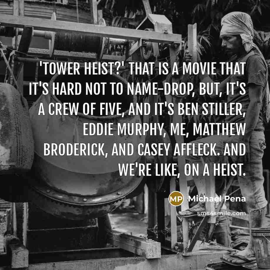 “'Tower Heist?' That is a movie that it's hard not to name-drop, but, it's a crew of five, and it's Ben Stiller, Eddie Murphy, me, Matthew Broderick, and Casey Affleck. And we're like, on a heist.” quote by Michael Pena