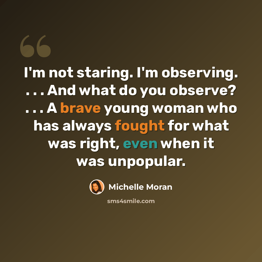 “I'm not staring. I'm observing. . . . And what do you observe? . . . A brave young woman who has always fought for what was right, even when it was unpopular.” quote by Michelle Moran