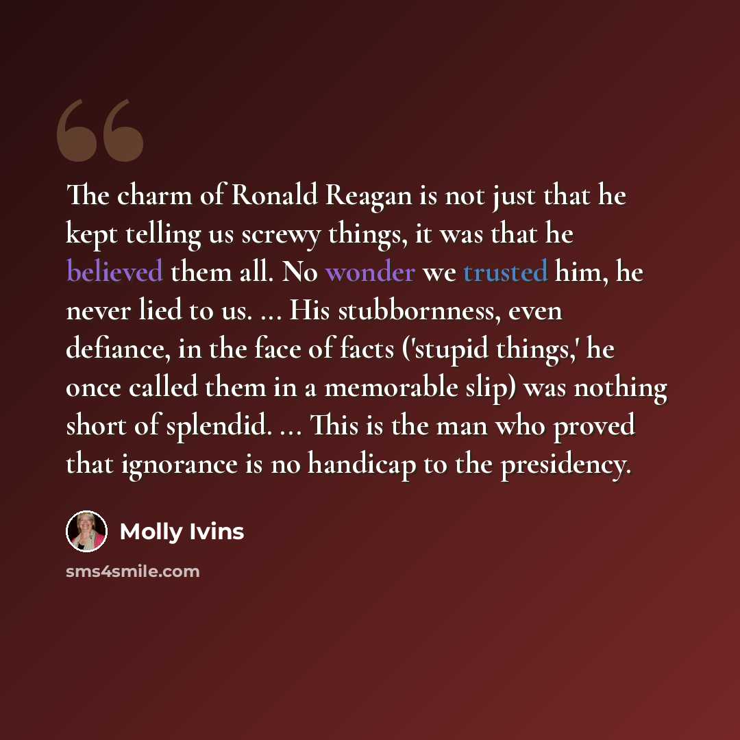 “The charm of Ronald Reagan is not just that he kept telling us screwy things, it was that he believed them all. No wonder we trusted him, he never lied to us. ... His stubbornness, even defiance, in the face of facts ('stupid things,' he once called them in a memorable slip) was nothing short of…” quote by Molly Ivins