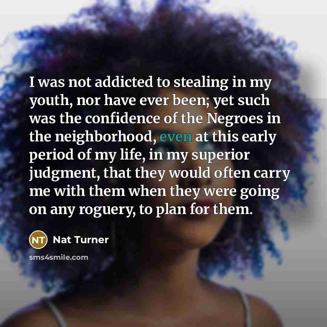 “I was not addicted to stealing in my youth, nor have ever been; yet such was the confidence of the Negroes in the neighborhood, even at this early period of my life, in my superior judgment, that they would often carry me with them when they were going on any roguery, to plan for them.” quote by Nat Turner