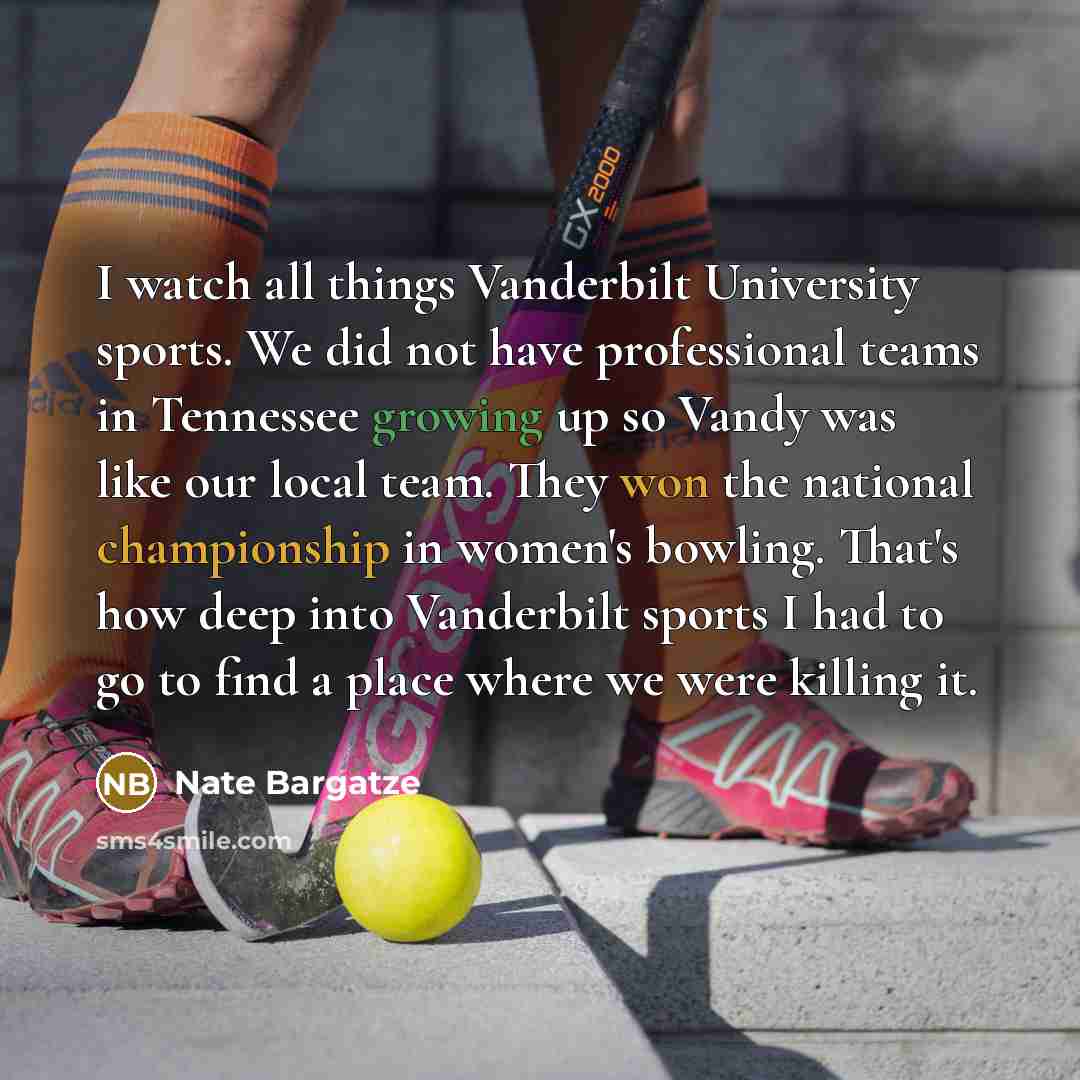 “I watch all things Vanderbilt University sports. We did not have professional teams in Tennessee growing up so Vandy was like our local team. They won the national championship in women's bowling. That's how deep into Vanderbilt sports I had to go to find a place where we were killing it.” quote by Nate Bargatze