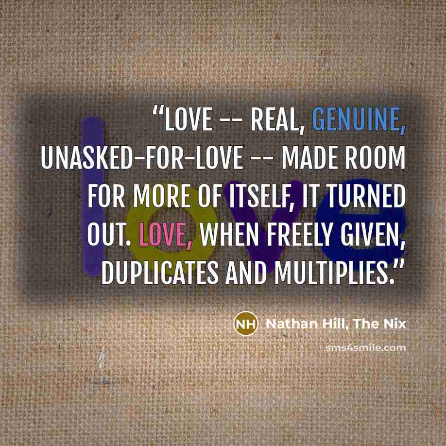 “Love -- real, genuine, unasked-for-love -- made room for more of itself, it turned out. Love, when freely given, duplicates and multiplies.” quote by Nathan Hill, The Nix