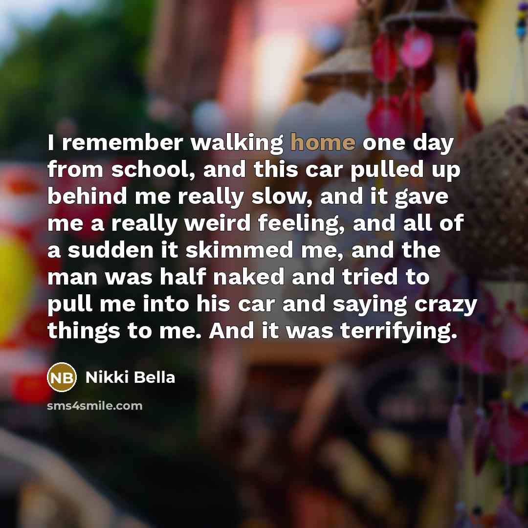 “I remember walking home one day from school, and this car pulled up behind me really slow, and it gave me a really weird feeling, and all of a sudden it skimmed me, and the man was half naked and tried to pull me into his car and saying crazy things to me. And it was terrifying.” quote by Nikki Bella