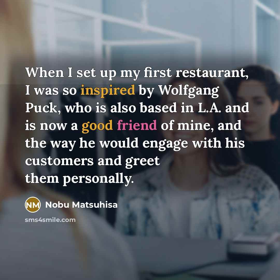 “When I set up my first restaurant, I was so inspired by Wolfgang Puck, who is also based in L.A. and is now a good friend of mine, and the way he would engage with his customers and greet them personally.” quote by Nobu Matsuhisa