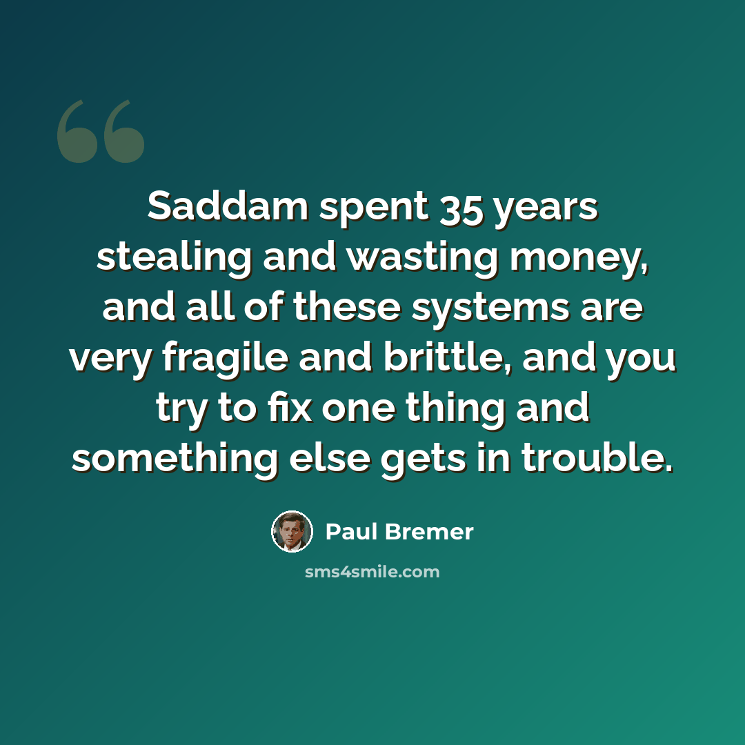“Saddam spent 35 years stealing and wasting money, and all of these systems are very fragile and brittle, and you try to fix one thing and something else gets in trouble.” quote by Paul Bremer