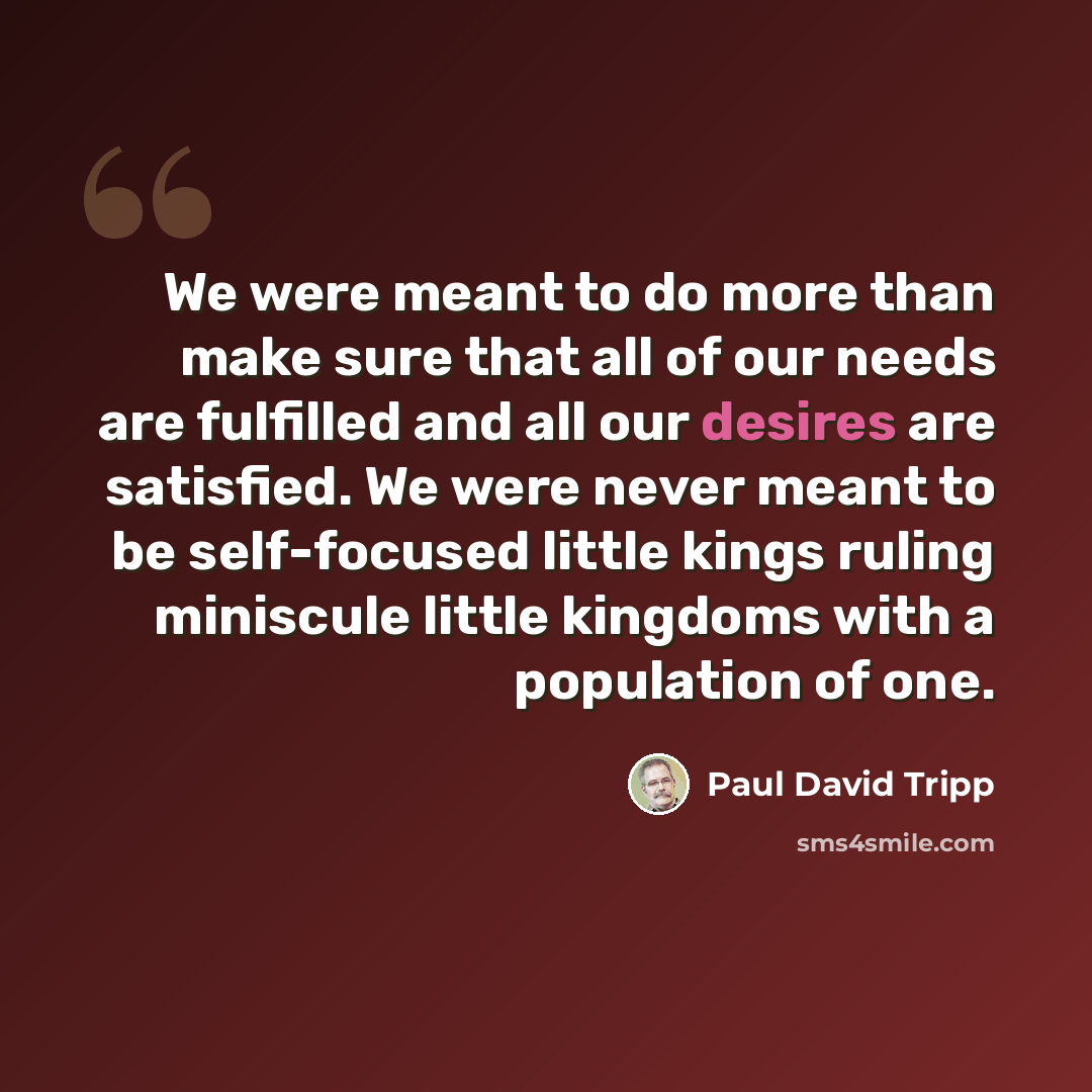 “We were meant to do more than make sure that all of our needs are fulfilled and all our desires are satisfied. We were never meant to be self-focused little kings ruling miniscule little kingdoms with a population of one.” quote by Paul David Tripp