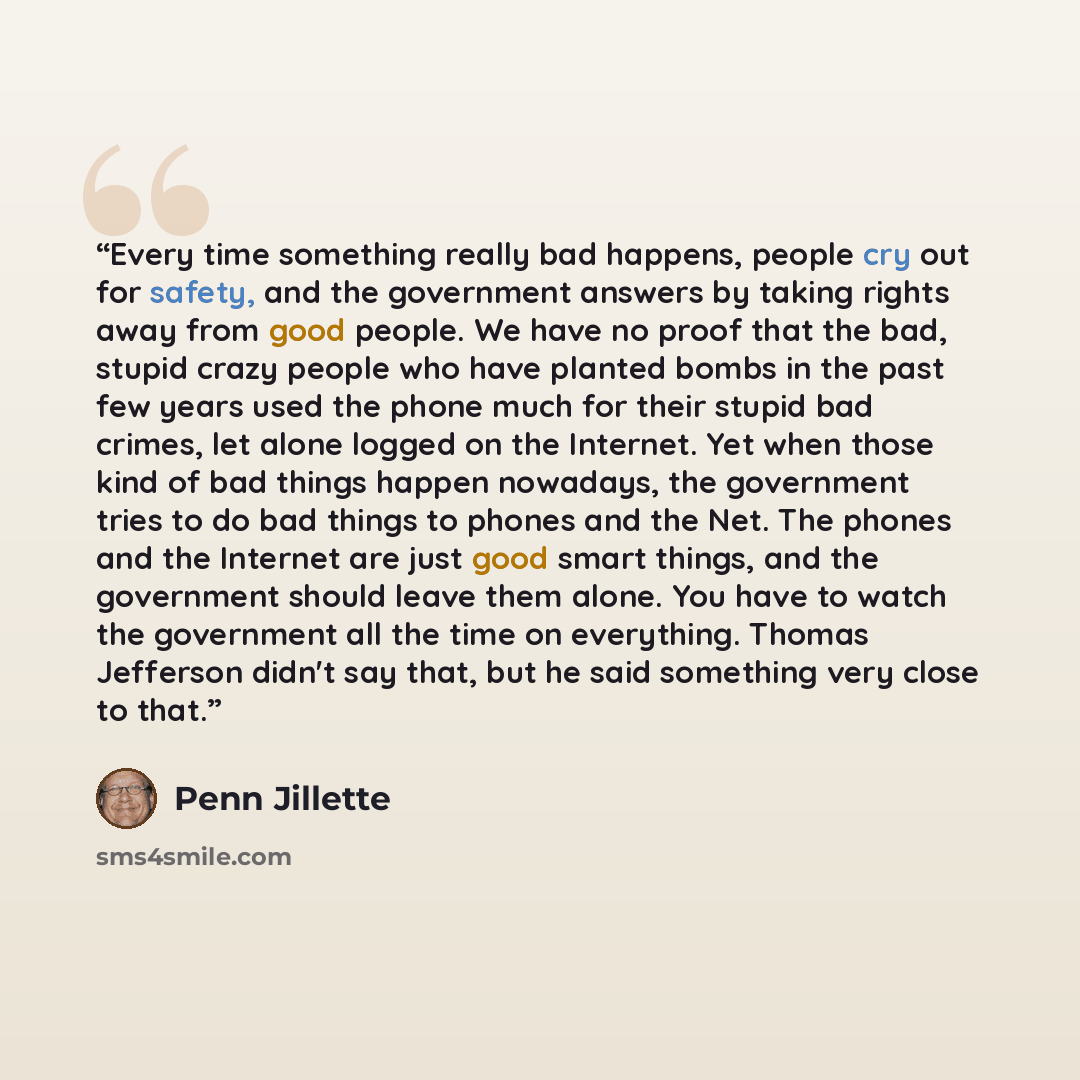 “Every time something really bad happens, people cry out for safety, and the government answers by taking rights away from good people. We have no proof that the bad, stupid crazy people who have planted bombs in the past few years used the phone much for their stupid bad crimes, let alone logged…” quote by Penn Jillette
