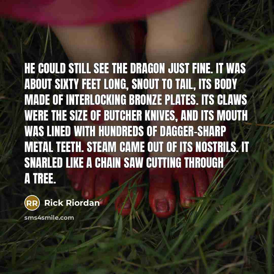“He could still see the dragon just fine. It was about sixty feet long, snout to tail, its body made of interlocking bronze plates. Its claws were the size of butcher knives, and its mouth was lined with hundreds of dagger-sharp metal teeth. Steam came out of its nostrils. It snarled like a chain…” quote by Rick Riordan