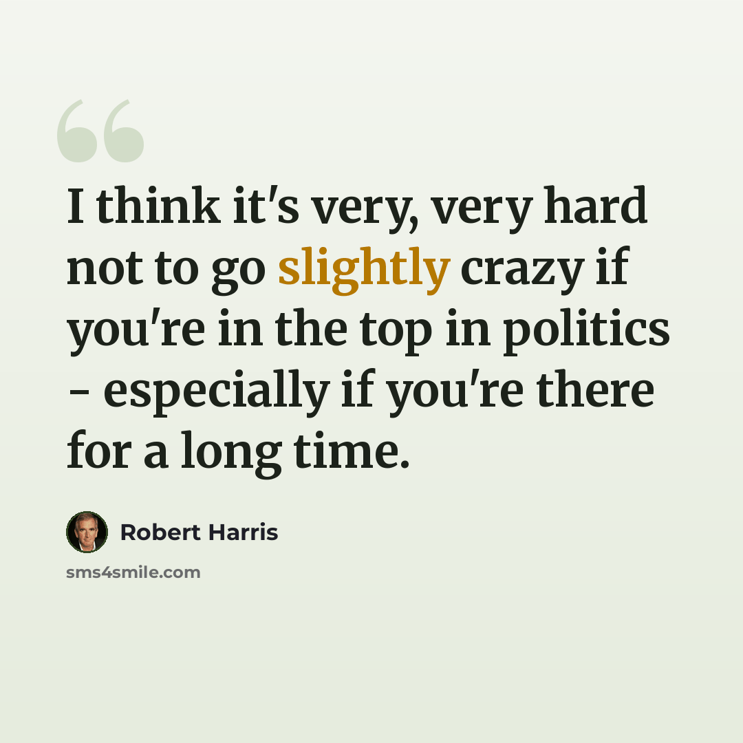 “I think it's very, very hard not to go slightly crazy if you're in the top in politics - especially if you're there for a long time.” quote by Robert Harris