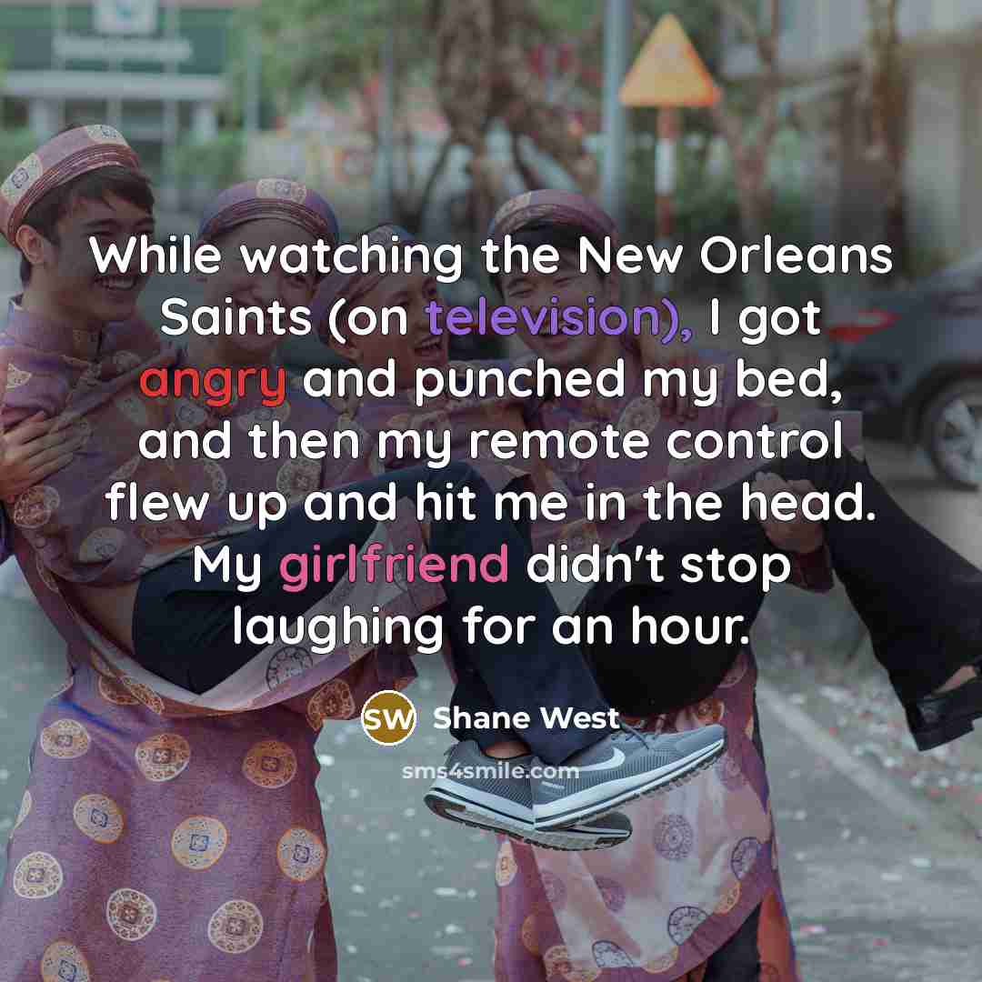 “While watching the New Orleans Saints (on television), I got angry and punched my bed, and then my remote control flew up and hit me in the head. My girlfriend didn't stop laughing for an hour.” quote by Shane West