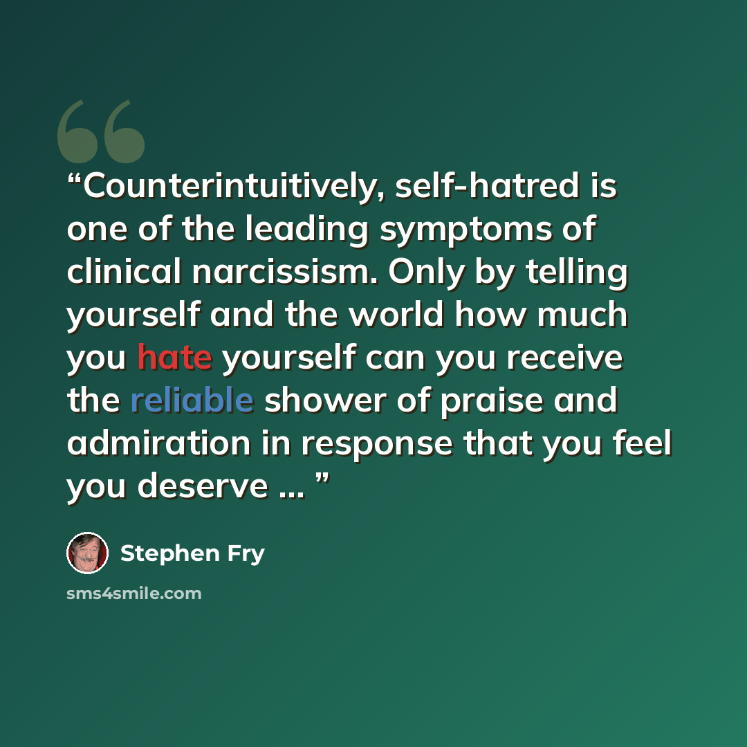 “Counterintuitively, self-hatred is one of the leading symptoms of clinical narcissism. Only by telling yourself and the world how much you hate yourself can you receive the reliable shower of praise and admiration in response that you feel you deserve …” quote by Stephen Fry