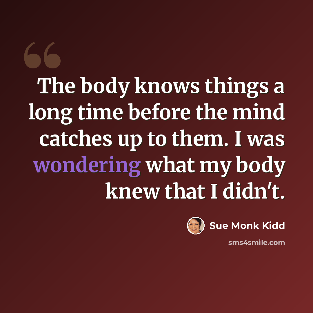 “The body knows things a long time before the mind catches up to them. I was wondering what my body knew that I didn't.” quote by Sue Monk Kidd
