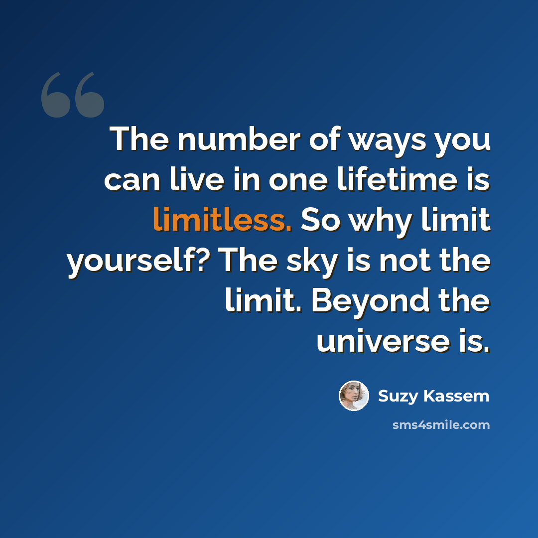 “The number of ways you can live in one lifetime is limitless. So why limit yourself? The sky is not the limit. Beyond the universe is.” quote by Suzy Kassem