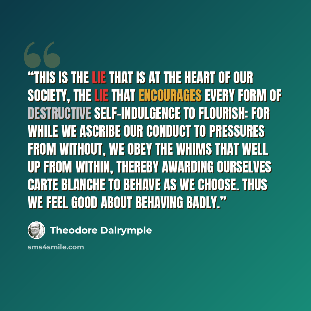 “This is the lie that is at the heart of our society, the lie that encourages every form of destructive self-indulgence to flourish: for while we ascribe our conduct to pressures from without, we obey the whims that well up from within, thereby awarding ourselves carte blanche to behave as we…” quote by Theodore Dalrymple