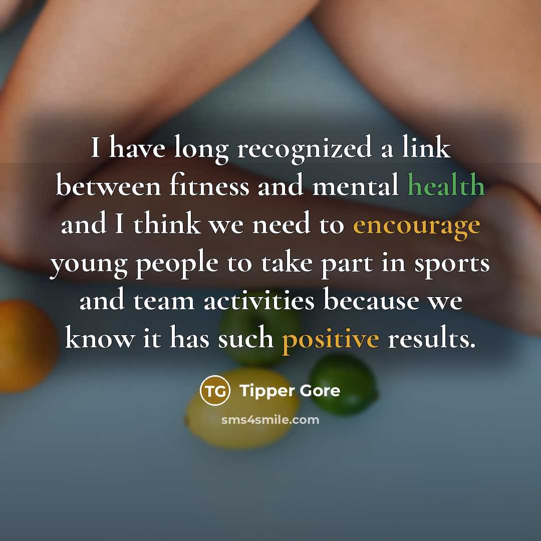 “I have long recognized a link between fitness and mental health and I think we need to encourage young people to take part in sports and team activities because we know it has such positive results.” quote by Tipper Gore