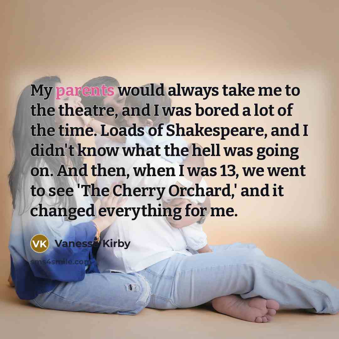 “My parents would always take me to the theatre, and I was bored a lot of the time. Loads of Shakespeare, and I didn't know what the hell was going on. And then, when I was 13, we went to see 'The Cherry Orchard,' and it changed everything for me.” quote by Vanessa Kirby
