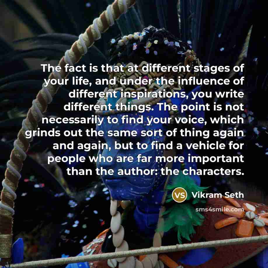 “The fact is that at different stages of your life, and under the influence of different inspirations, you write different things. The point is not necessarily to find your voice, which grinds out the same sort of thing again and again, but to find a vehicle for people who are far more important…” quote by Vikram Seth