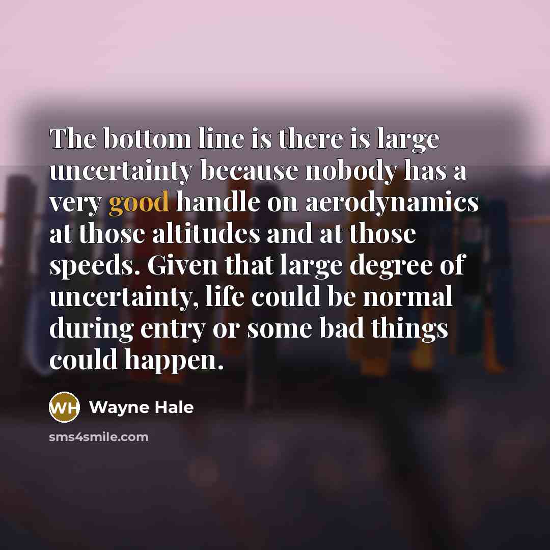 “The bottom line is there is large uncertainty because nobody has a very good handle on aerodynamics at those altitudes and at those speeds. Given that large degree of uncertainty, life could be normal during entry or some bad things could happen.” quote by Wayne Hale