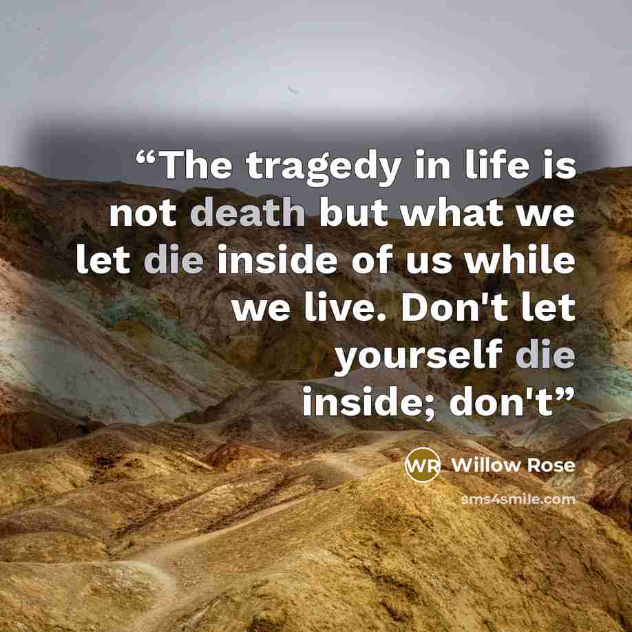 “The tragedy in life is not death but what we let die inside of us while we live. Don't let yourself die inside; don't” quote by Willow Rose