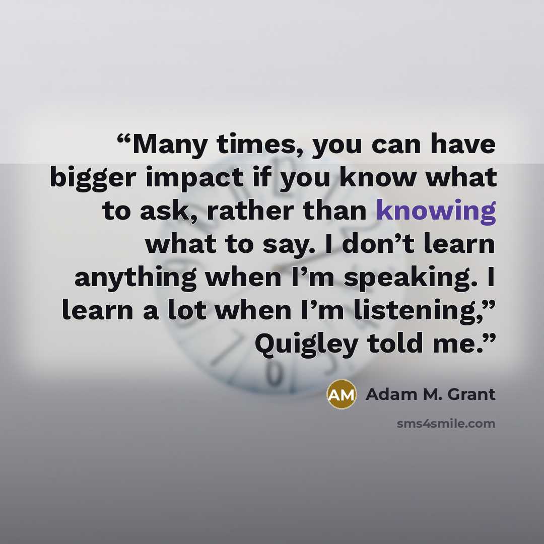 “Many times, you can have bigger impact if you know what to ask, rather than knowing what to say. I don’t learn anything when I’m speaking. I learn a lot when I’m listening,” Quigley told me.” quote by Adam M. Grant