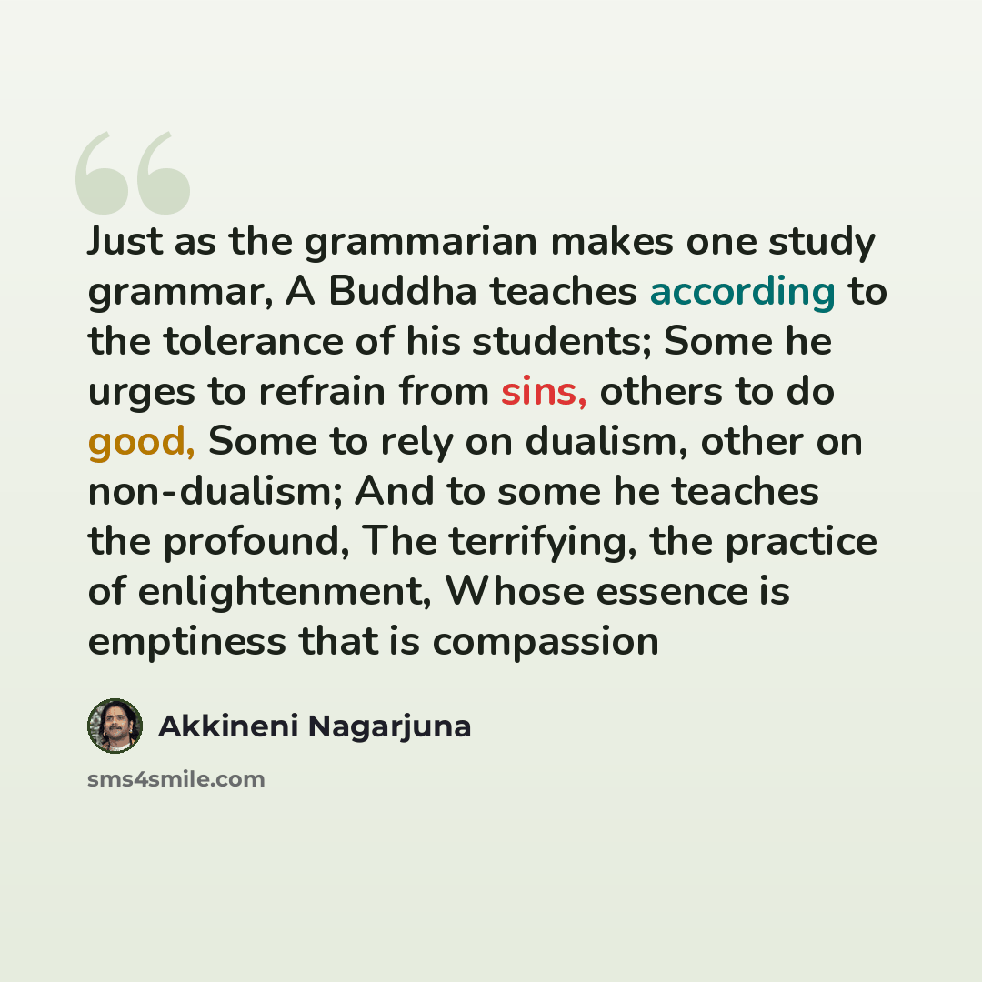 “Just as the grammarian makes one study grammar, A Buddha teaches according to the tolerance of his students; Some he urges to refrain from sins, others to do good, Some to rely on dualism, other on non-dualism; And to some he teaches the profound, The terrifying, the practice of enlightenment…” quote by Akkineni Nagarjuna