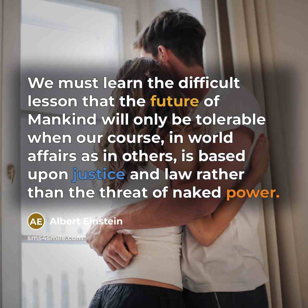 “We must learn the difficult lesson that the future of Mankind will only be tolerable when our course, in world affairs as in others, is based upon justice and law rather than the threat of naked power.” quote by Albert Einstein