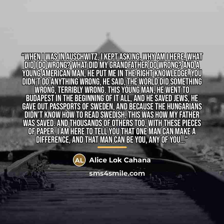 “When I was in Auschwitz, I kept asking, why am I here, what did I do wrong? What did my grandfather do wrong? And a young American man, he put me in the right knowledge. You didn’t do anything wrong, he said, the world did something wrong, terribly wrong. This young man, he went to Budapest in the…” quote by Alice Lok Cahana