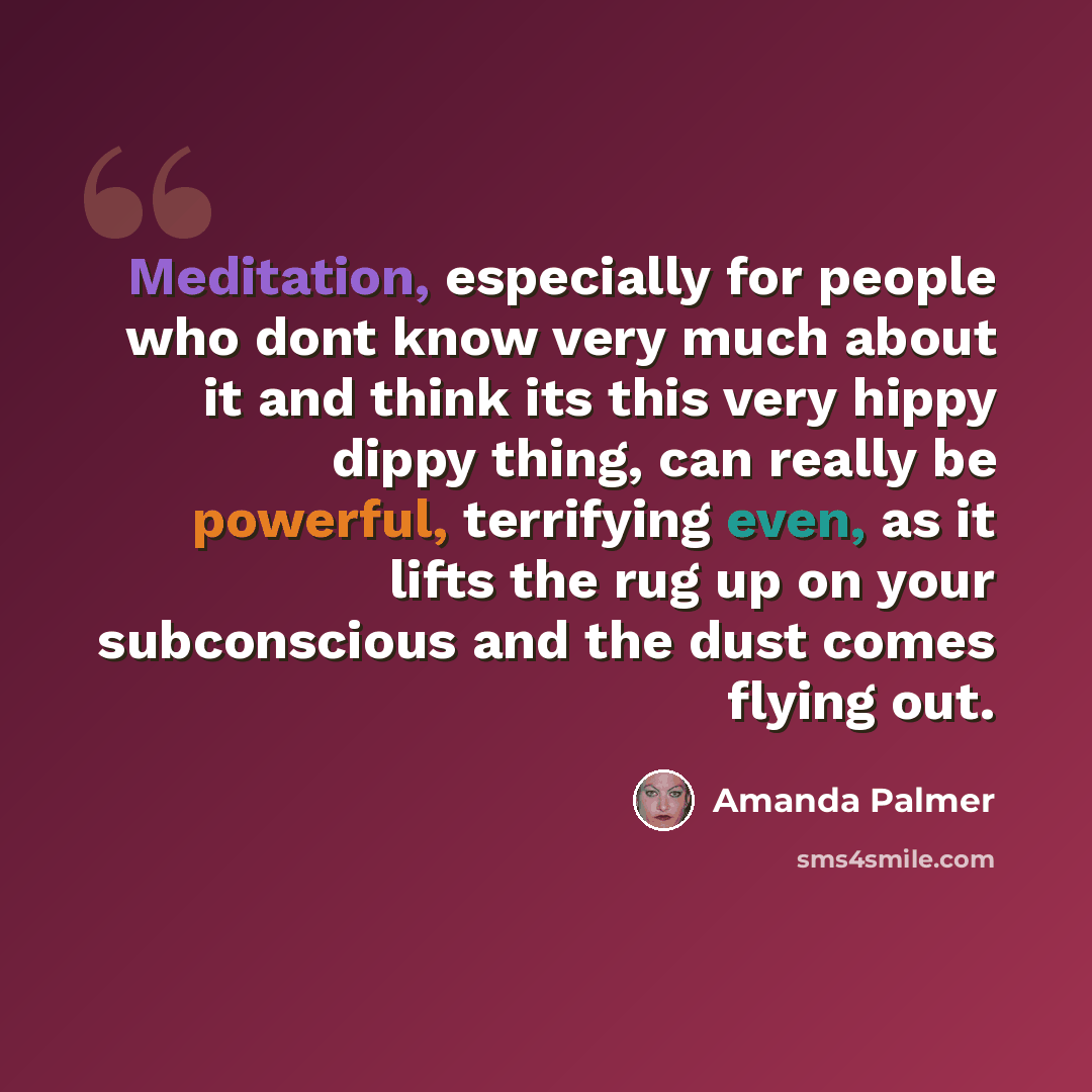 “Meditation, especially for people who dont know very much about it and think its this very hippy dippy thing, can really be powerful, terrifying even, as it lifts the rug up on your subconscious and the dust comes flying out.” quote by Amanda Palmer