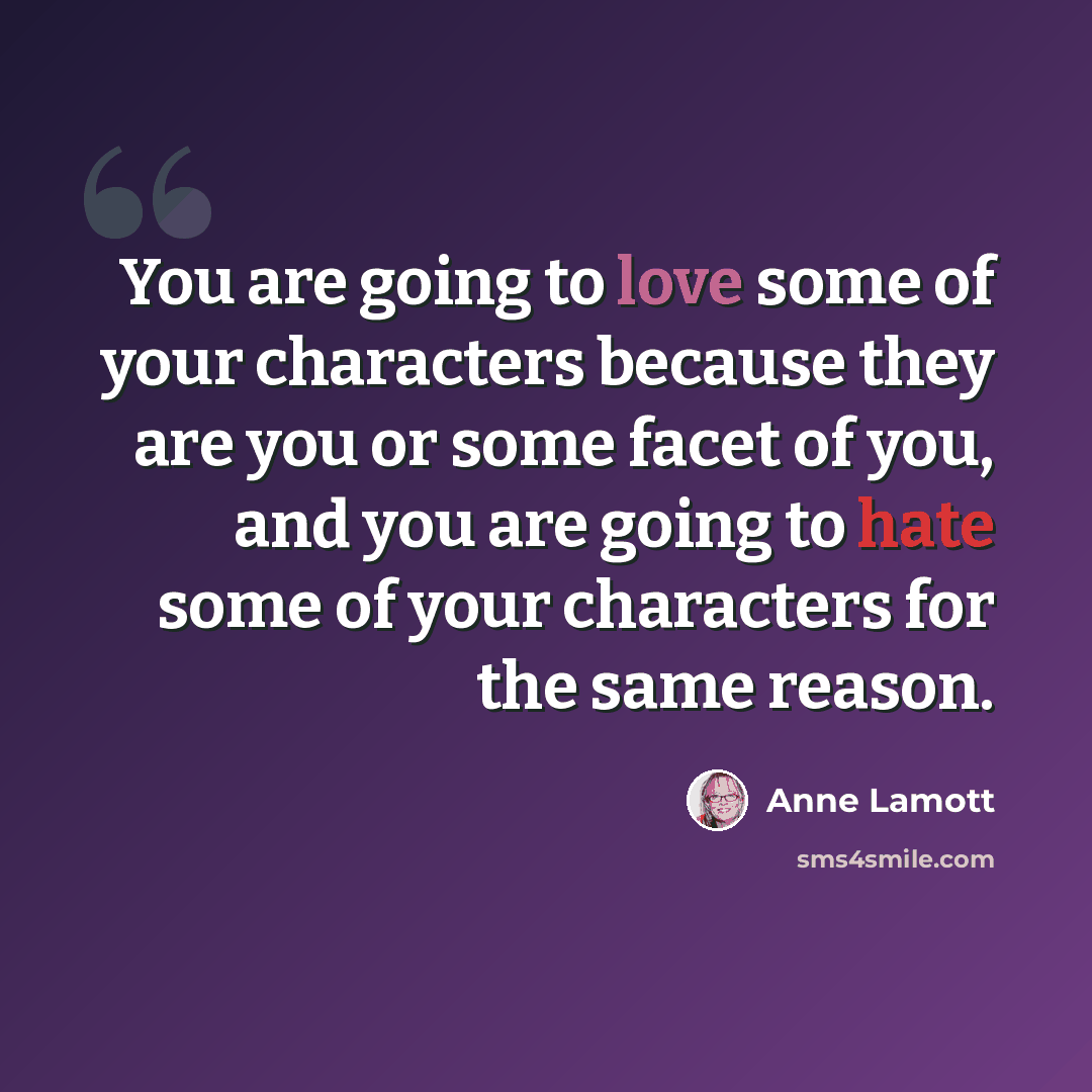 “You are going to love some of your characters because they are you or some facet of you, and you are going to hate some of your characters for the same reason.” quote by Anne Lamott