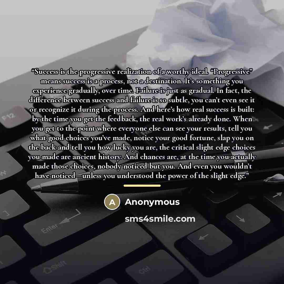 “Success is the progressive realization of a worthy ideal. “Progressive” means success is a process, not a destination. It’s something you experience gradually, over time. Failure is just as gradual. In fact, the difference between success and failure is so subtle, you can’t even see it or…” quote by Anonymous