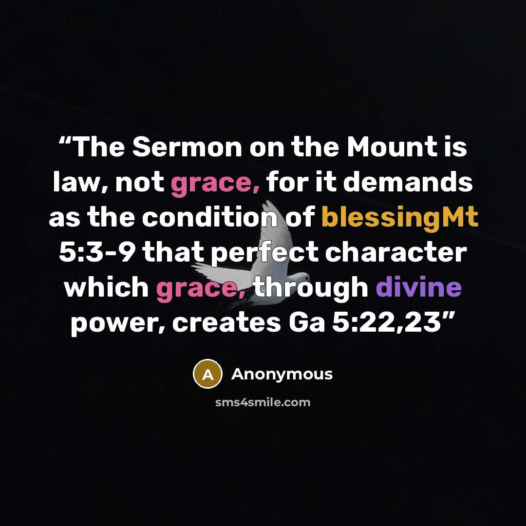 “The Sermon on the Mount is law, not grace, for it demands as the condition of blessingMt 5:3-9 that perfect character which grace, through divine power, creates Ga 5:22,23” quote by Anonymous