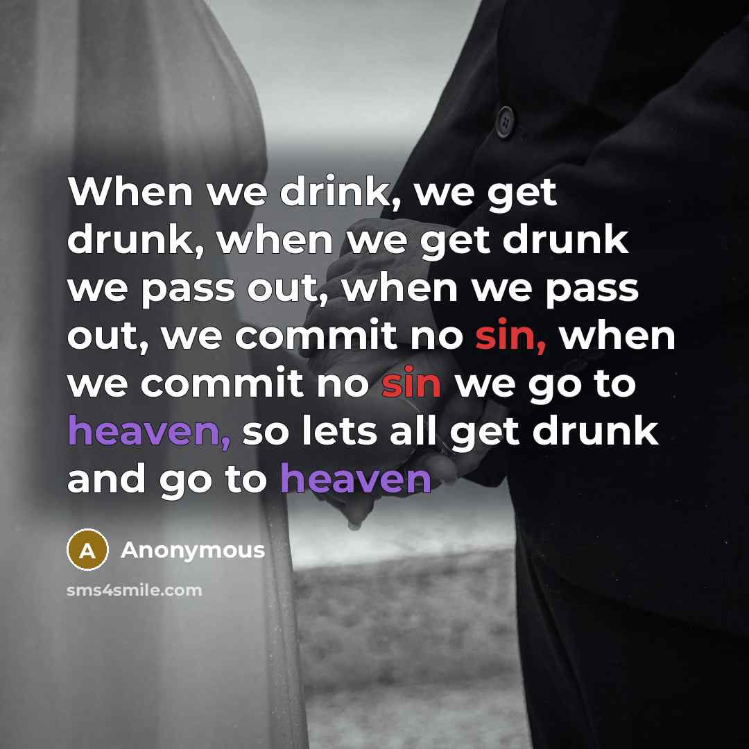 “When we drink, we get drunk, when we get drunk we pass out, when we pass out, we commit no sin, when we commit no sin we go to heaven, so lets all get drunk and go to heaven” quote by Anonymous