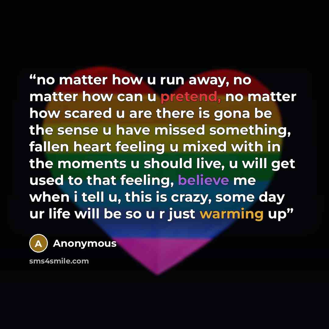 “no matter how u run away, no matter how can u pretend, no matter how scared u are there is gona be the sense u have missed something, fallen heart feeling u mixed with in the moments u should live, u will get used to that feeling, believe me when i tell u, this is crazy, some day ur life will be…” quote by Anonymous