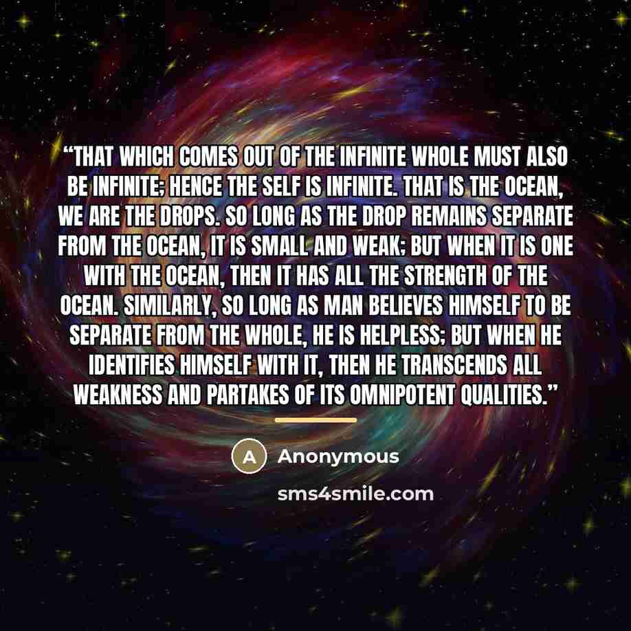 “That which comes out of the Infinite Whole must also be infinite; hence the Self is infinite. That is the ocean, we are the drops. So long as the drop remains separate from the ocean, it is small and weak; but when it is one with the ocean, then it has all the strength of the ocean. Similarly, so…” quote by Anonymous