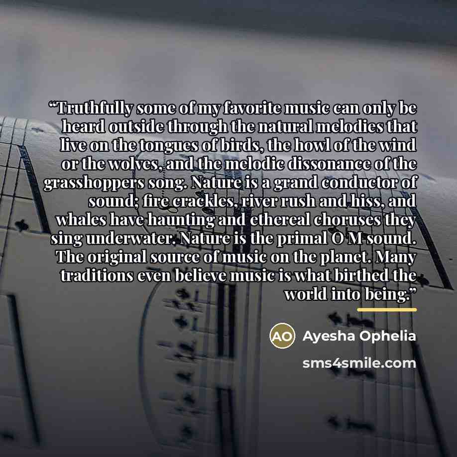“Truthfully some of my favorite music can only be heard outside through the natural melodies that live on the tongues of birds, the howl of the wind or the wolves, and the melodic dissonance of the grasshoppers song. Nature is a grand conductor of sound; fire crackles, river rush and hiss, and…” quote by Ayesha Ophelia