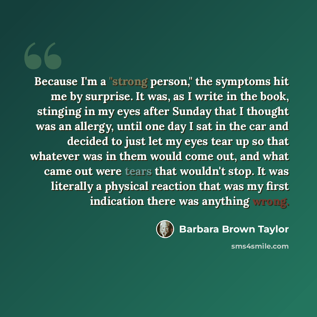“Because I'm a "strong person," the symptoms hit me by surprise. It was, as I write in the book, stinging in my eyes after Sunday that I thought was an allergy, until one day I sat in the car and decided to just let my eyes tear up so that whatever was in them would come out, and what came out were…” quote by Barbara Brown Taylor