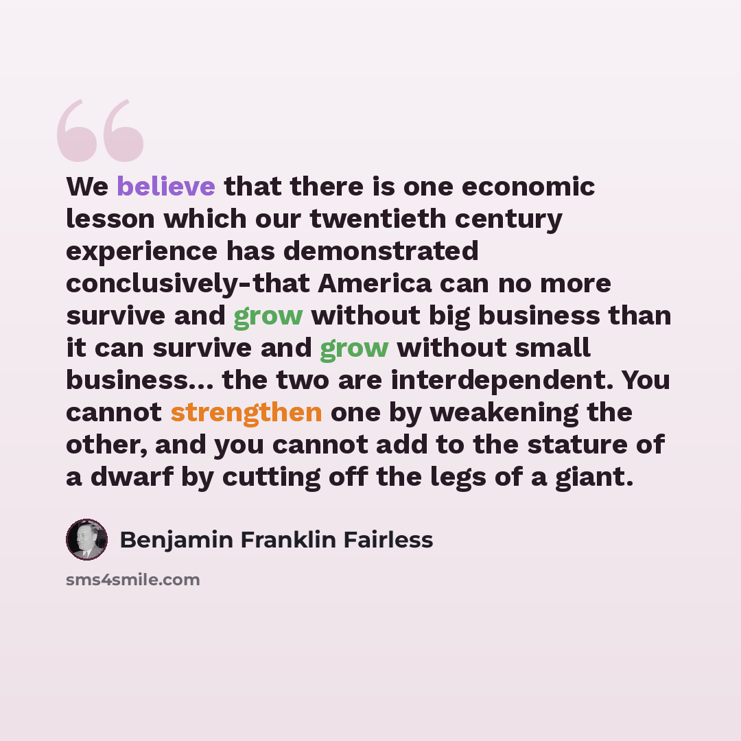 “We believe that there is one economic lesson which our twentieth century experience has demonstrated conclusively-that America can no more survive and grow without big business than it can survive and grow without small business… the two are interdependent. You cannot strengthen one by weakening…” quote by Benjamin Franklin Fairless