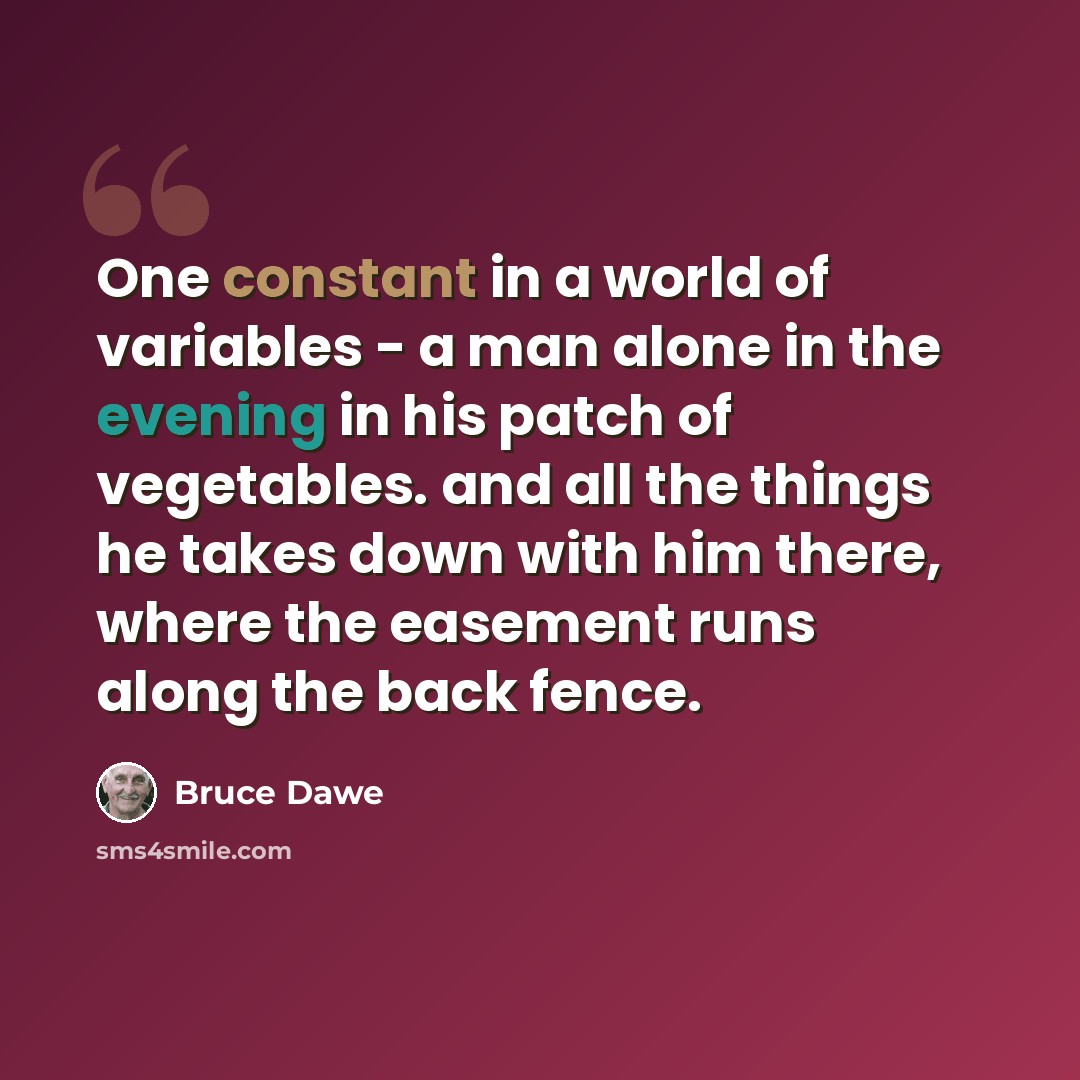 “One constant in a world of variables - a man alone in the evening in his patch of vegetables. and all the things he takes down with him there, where the easement runs along the back fence.” quote by Bruce Dawe