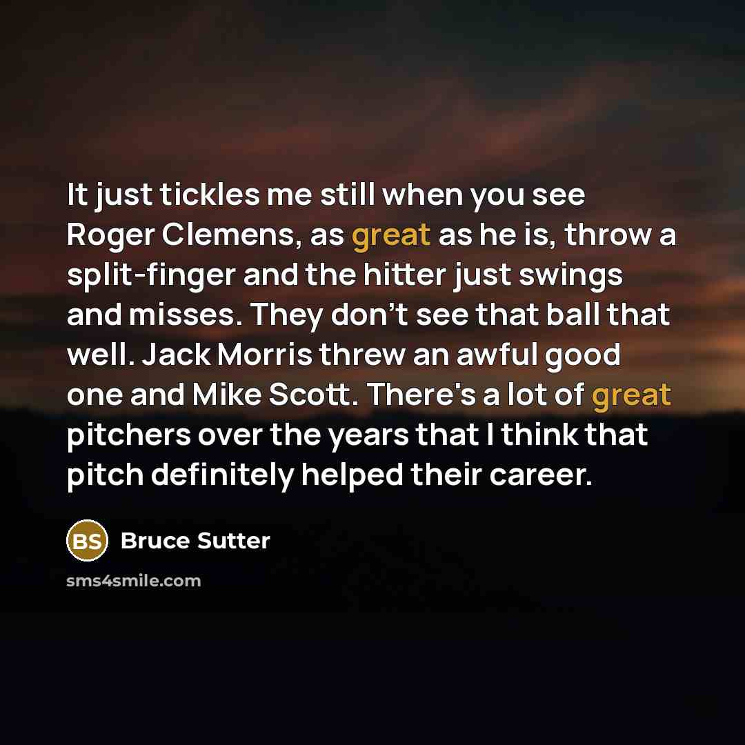 “It just tickles me still when you see Roger Clemens, as great as he is, throw a split-finger and the hitter just swings and misses. They don't see that ball that well. Jack Morris threw an awful good one and Mike Scott. There's a lot of great pitchers over the years that I think that pitch…” quote by Bruce Sutter
