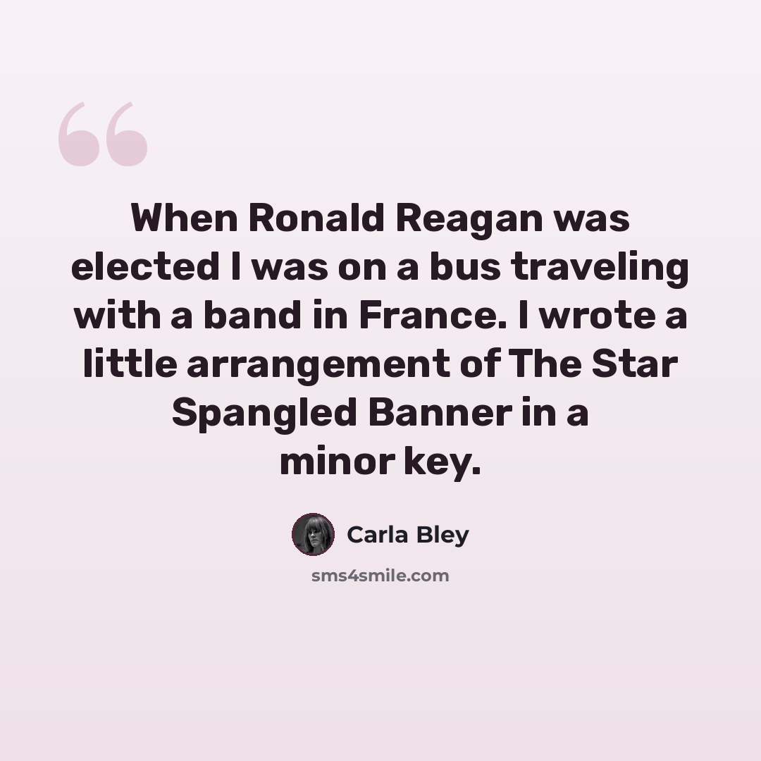 “When Ronald Reagan was elected I was on a bus traveling with a band in France. I wrote a little arrangement of The Star Spangled Banner in a minor key.” quote by Carla Bley