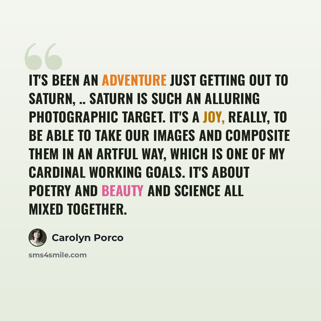“It's been an adventure just getting out to Saturn, .. Saturn is such an alluring photographic target. It's a joy, really, to be able to take our images and composite them in an artful way, which is one of my cardinal working goals. It's about poetry and beauty and science all mixed together.” quote by Carolyn Porco