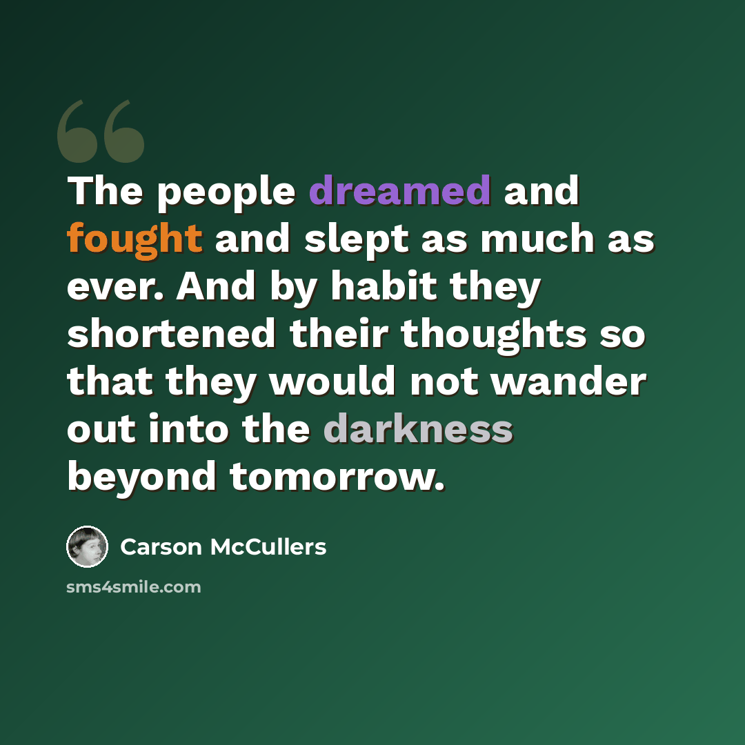 “The people dreamed and fought and slept as much as ever. And by habit they shortened their thoughts so that they would not wander out into the darkness beyond tomorrow.” quote by Carson McCullers