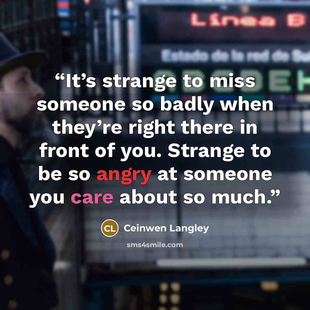 “It’s strange to miss someone so badly when they’re right there in front of you. Strange to be so angry at someone you care about so much.” quote by Ceinwen Langley