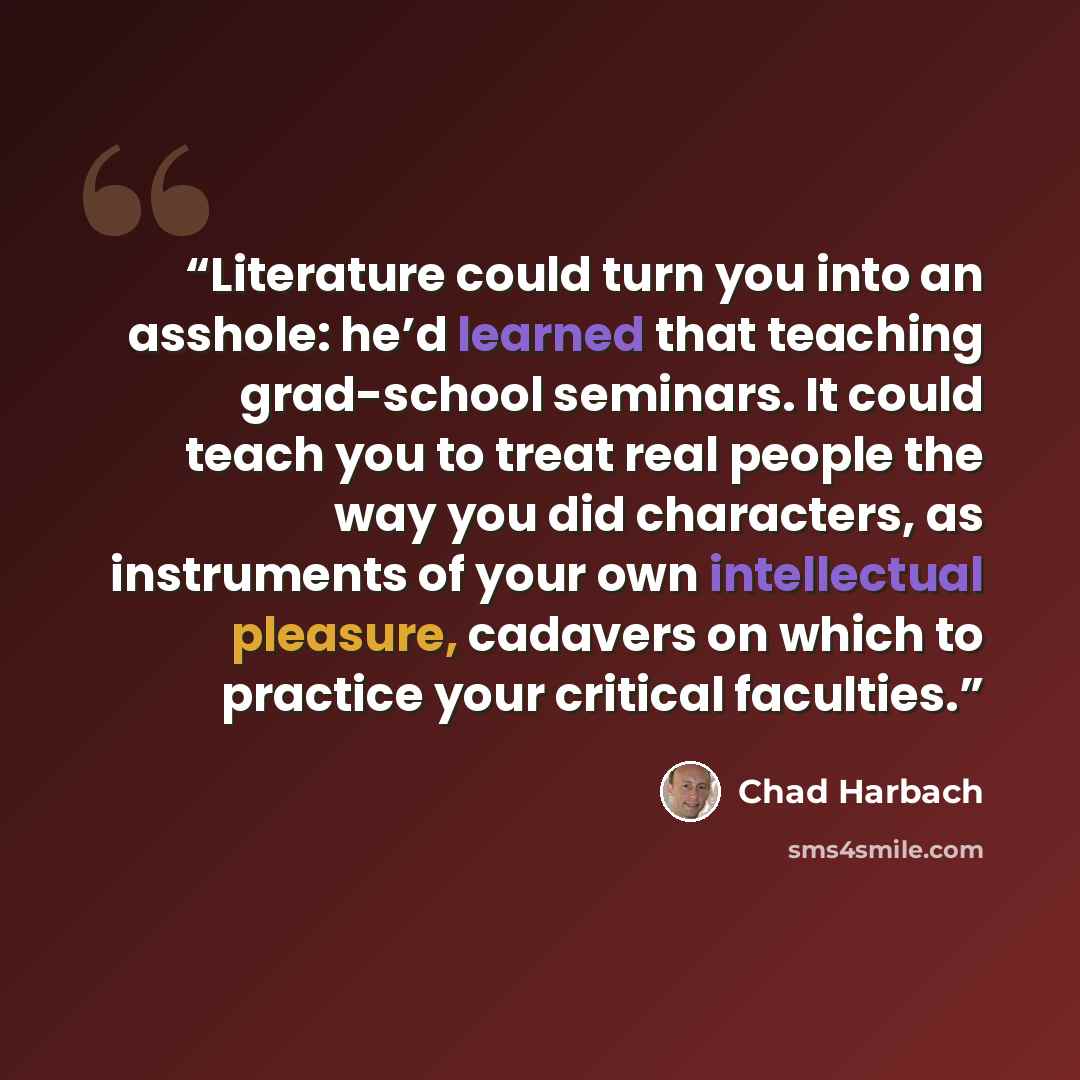 “Literature could turn you into an asshole: he’d learned that teaching grad-school seminars. It could teach you to treat real people the way you did characters, as instruments of your own intellectual pleasure, cadavers on which to practice your critical faculties.” quote by Chad Harbach