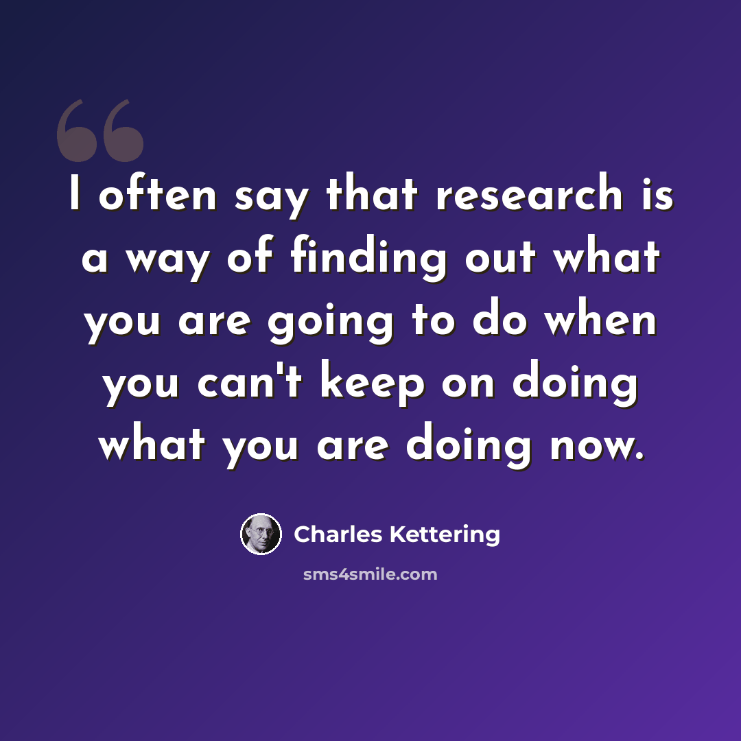 “I often say that research is a way of finding out what you are going to do when you can't keep on doing what you are doing now.” quote by Charles Kettering