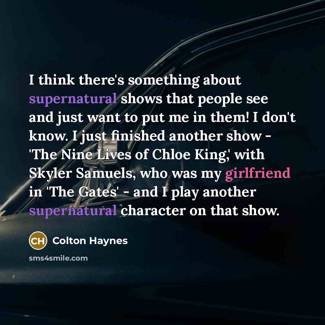 “I think there's something about supernatural shows that people see and just want to put me in them! I don't know. I just finished another show - 'The Nine Lives of Chloe King,' with Skyler Samuels, who was my girlfriend in 'The Gates' - and I play another supernatural character on that show.” quote by Colton Haynes