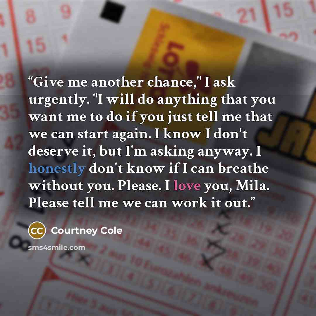 “Give me another chance," I ask urgently. "I will do anything that you want me to do if you just tell me that we can start again. I know I don't deserve it, but I'm asking anyway. I honestly don't know if I can breathe without you. Please. I love you, Mila. Please tell me we can work it out.” quote by Courtney Cole