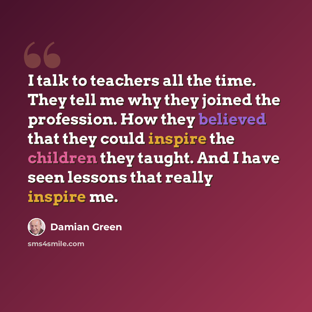 “I talk to teachers all the time. They tell me why they joined the profession. How they believed that they could inspire the children they taught. And I have seen lessons that really inspire me.” quote by Damian Green