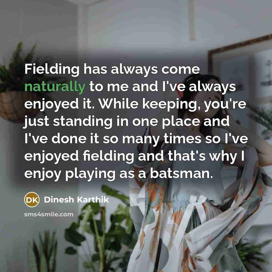 “Fielding has always come naturally to me and I've always enjoyed it. While keeping, you're just standing in one place and I've done it so many times so I've enjoyed fielding and that's why I enjoy playing as a batsman.” quote by Dinesh Karthik